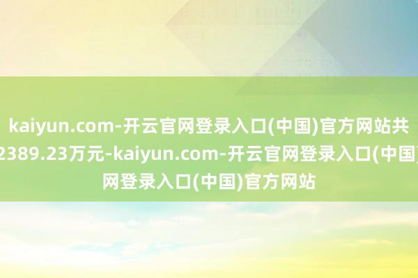 kaiyun.com-开云官网登录入口(中国)官方网站共计净卖出2389.23万元-kaiyun.com-开云官网登录入口(中国)官方网站