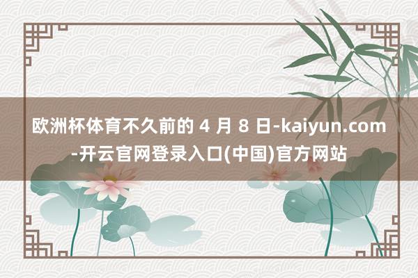 欧洲杯体育不久前的 4 月 8 日-kaiyun.com-开云官网登录入口(中国)官方网站