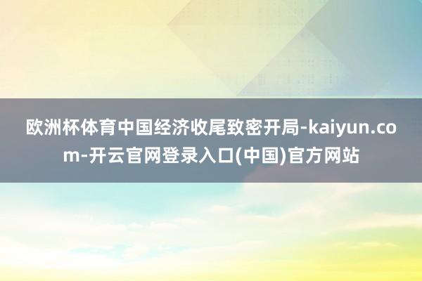 欧洲杯体育中国经济收尾致密开局-kaiyun.com-开云官网登录入口(中国)官方网站