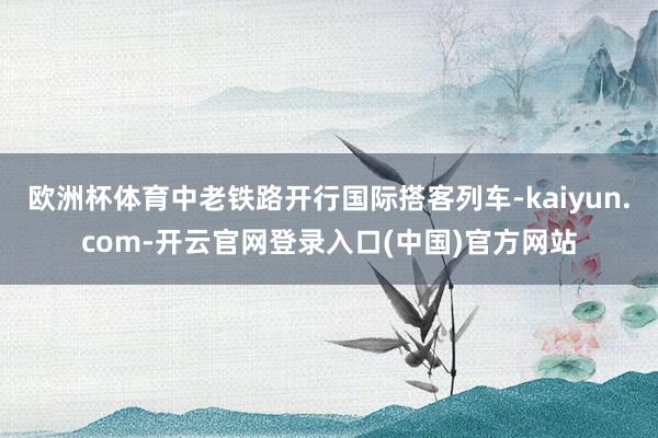 欧洲杯体育中老铁路开行国际搭客列车-kaiyun.com-开云官网登录入口(中国)官方网站