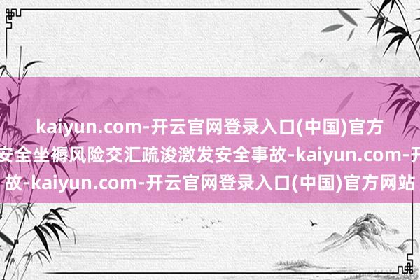 kaiyun.com-开云官网登录入口(中国)官方网站洪涝地灾等可能与安全坐褥风险交汇疏浚激发安全事故-kaiyun.com-开云官网登录入口(中国)官方网站
