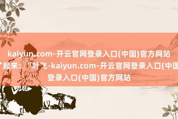 kaiyun.com-开云官网登录入口(中国)官方网站立即嚷嚷了起来：“叶飞-kaiyun.com-开云官网登录入口(中国)官方网站