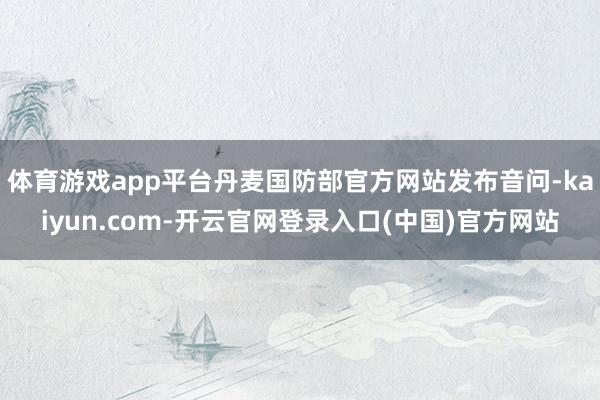 体育游戏app平台丹麦国防部官方网站发布音问-kaiyun.com-开云官网登录入口(中国)官方网站