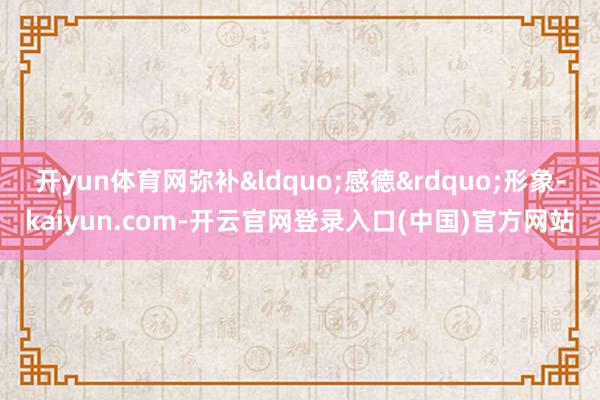 开yun体育网弥补&ldquo;感德&rdquo;形象-kaiyun.com-开云官网登录入口(中国)官方网站