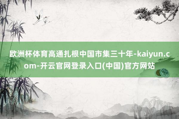 欧洲杯体育高通扎根中国市集三十年-kaiyun.com-开云官网登录入口(中国)官方网站